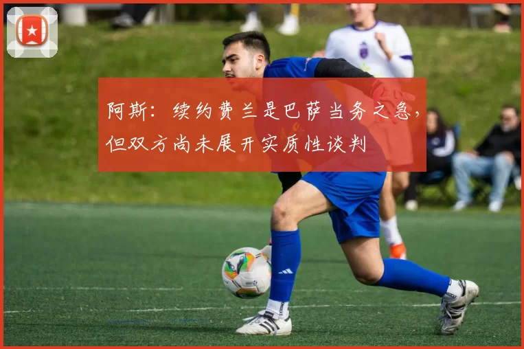 阿斯：续约费兰是巴萨当务之急，但双方尚未展开实质性谈判