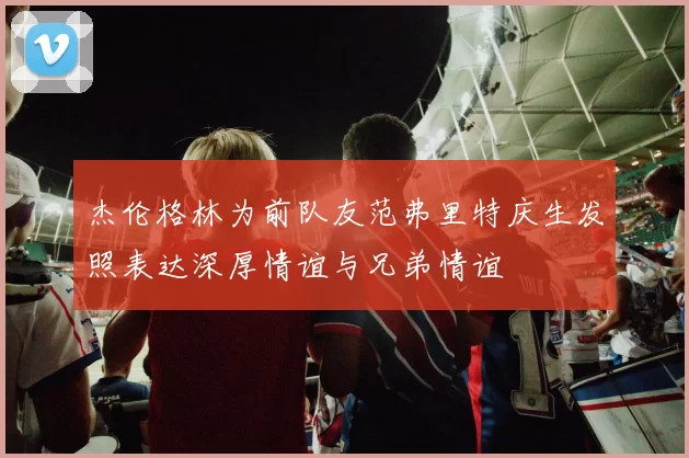 杰伦格林为前队友范弗里特庆生发照表达深厚情谊与兄弟情谊