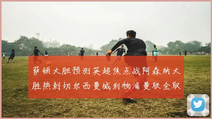 萨顿大胆预测英超焦点战阿森纳大胜热刺切尔西曼城利物浦曼联全取三分